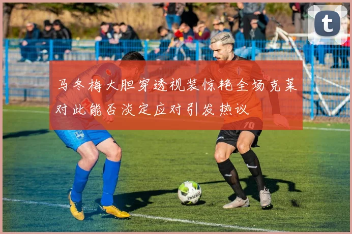 马冬梅大胆穿透视装惊艳全场克莱对此能否淡定应对引发热议