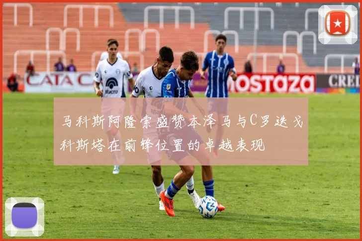马科斯阿隆索盛赞本泽马与C罗迭戈科斯塔在前锋位置的卓越表现