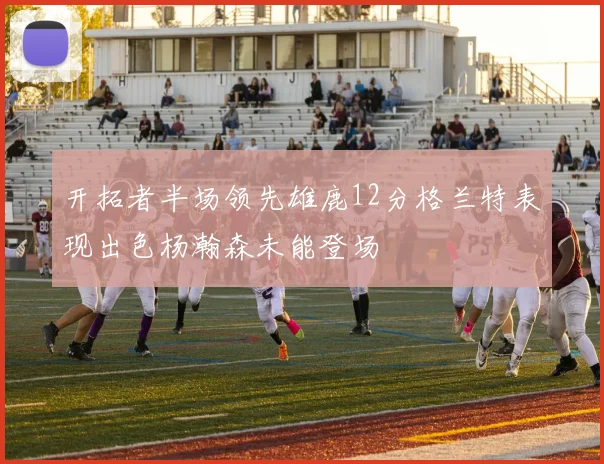 开拓者半场领先雄鹿12分格兰特表现出色杨瀚森未能登场