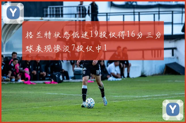 格兰特状态低迷19投仅得16分三分球表现惨淡7投仅中1