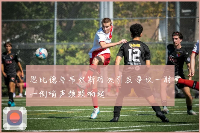 恩比德与韦尔斯对决引发争议一肘一倒哨声频频响起