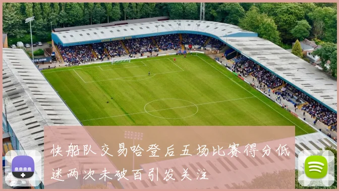 快船队交易哈登后五场比赛得分低迷两次未破百引发关注