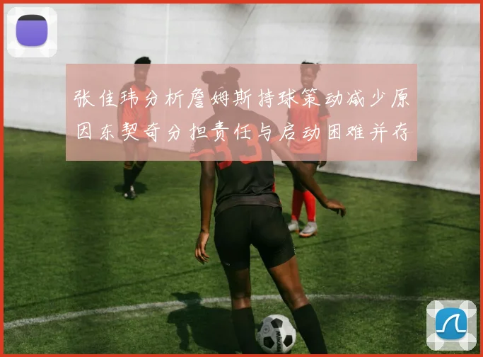 张佳玮分析詹姆斯持球策动减少原因东契奇分担责任与启动困难并存