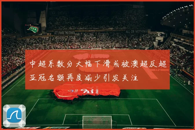 中超系数分大幅下滑或被澳超反超亚冠名额再度减少引发关注