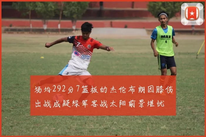 场均292分7篮板的杰伦布朗因膝伤出战成疑绿军客战太阳前景堪忧
