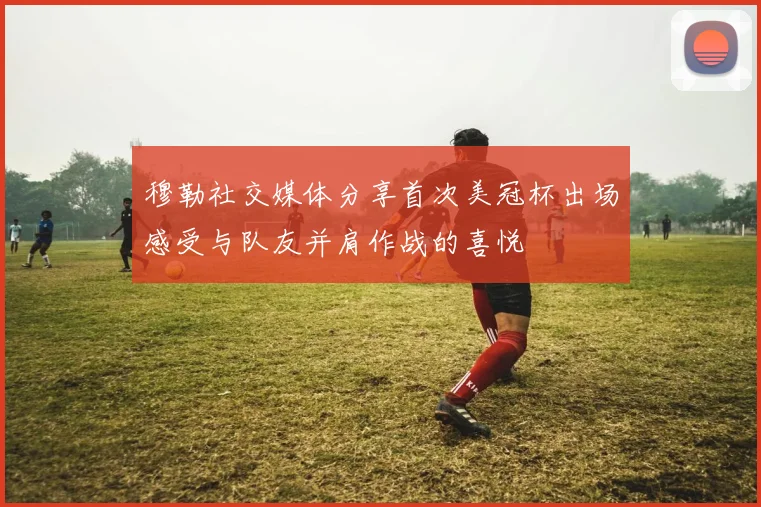 穆勒社交媒体分享首次美冠杯出场感受与队友并肩作战的喜悦