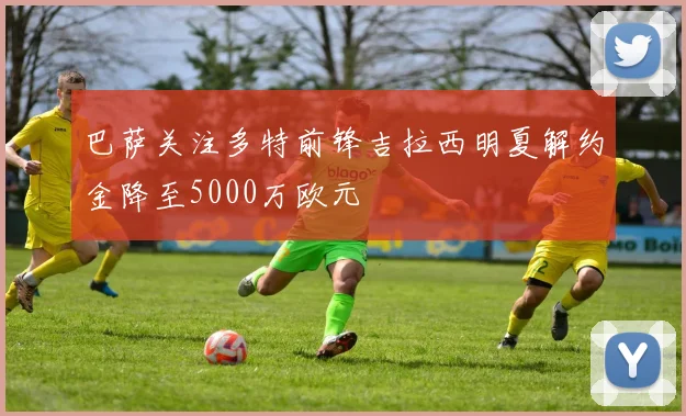 巴萨关注多特前锋吉拉西明夏解约金降至5000万欧元
