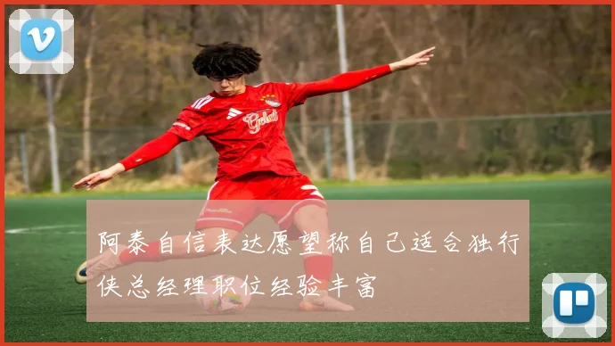 阿泰自信表达愿望称自己适合独行侠总经理职位经验丰富