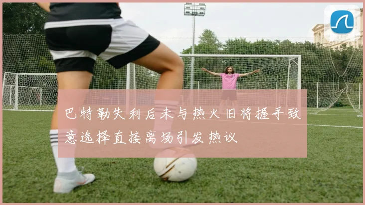 巴特勒失利后未与热火旧将握手致意选择直接离场引发热议