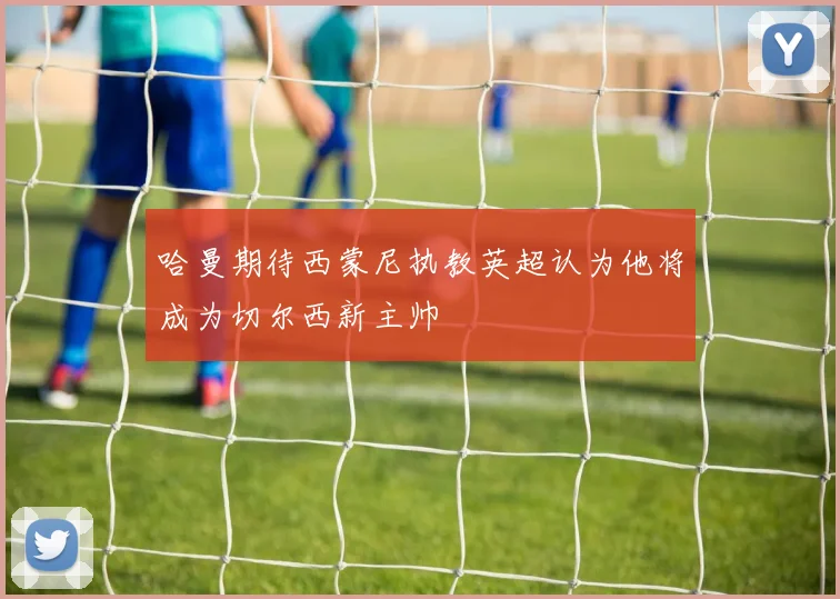哈曼期待西蒙尼执教英超认为他将成为切尔西新主帅