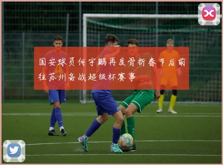 国安球员何宇鹏再度骨折春节后前往苏州备战超级杯赛事