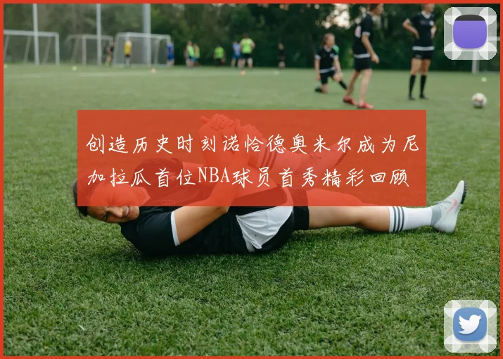 创造历史时刻诺恰德奥米尔成为尼加拉瓜首位NBA球员首秀精彩回顾