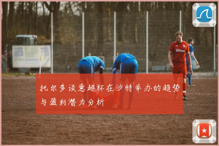 托尔多谈意超杯在沙特举办的趋势与盈利潜力分析
