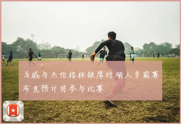 马威与杰伦格林缺席对湖人季前赛布克预计将参与比赛