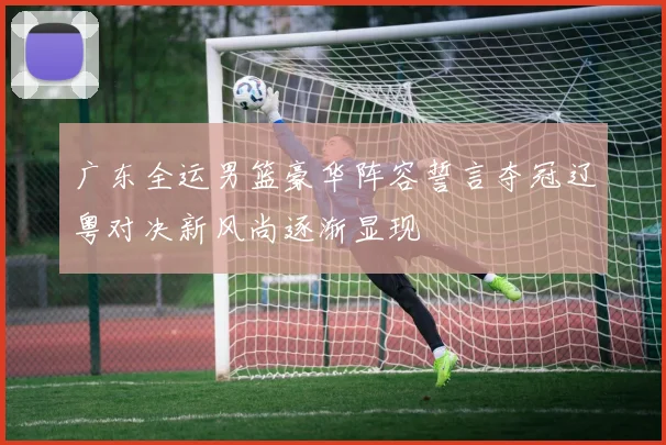 广东全运男篮豪华阵容誓言夺冠辽粤对决新风尚逐渐显现