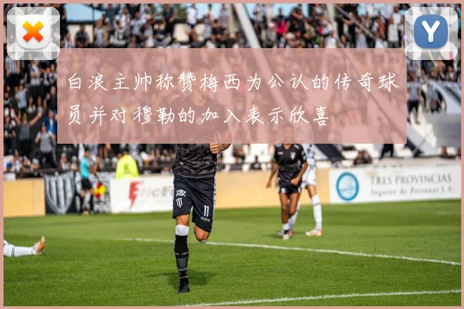 白浪主帅称赞梅西为公认的传奇球员并对穆勒的加入表示欣喜