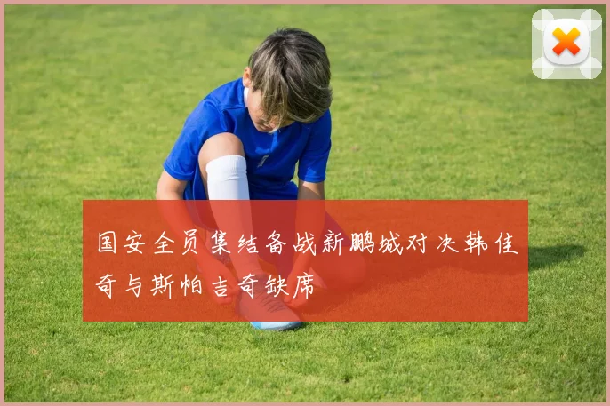 国安全员集结备战新鹏城对决韩佳奇与斯帕吉奇缺席