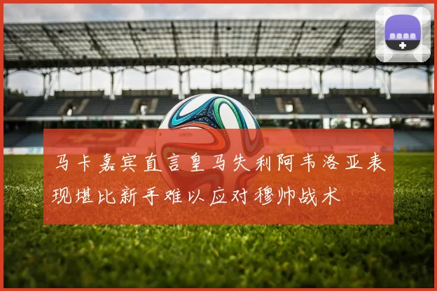 马卡嘉宾直言皇马失利阿韦洛亚表现堪比新手难以应对穆帅战术