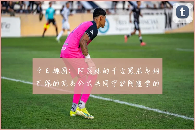 今日趣图：阿莫林的千古冤屈与姆巴佩的完美公式共同守护阿隆索的传奇故事