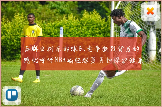 苏群分析东部球队竞争激烈背后的隐忧呼吁NBA减轻球员负担保护健康