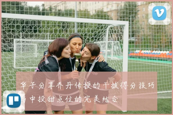 华子分享乔丹传授的干拔得分技巧与中投甜点位的完美结合