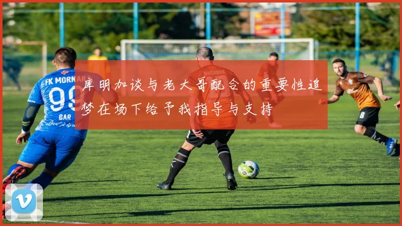 库明加谈与老大哥配合的重要性追梦在场下给予我指导与支持