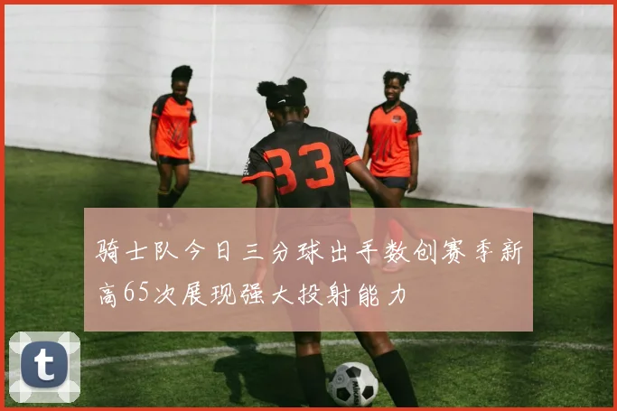 骑士队今日三分球出手数创赛季新高65次展现强大投射能力