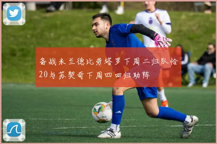备战米兰德比劳塔罗下周二归队恰20与苏契奇下周四回归助阵