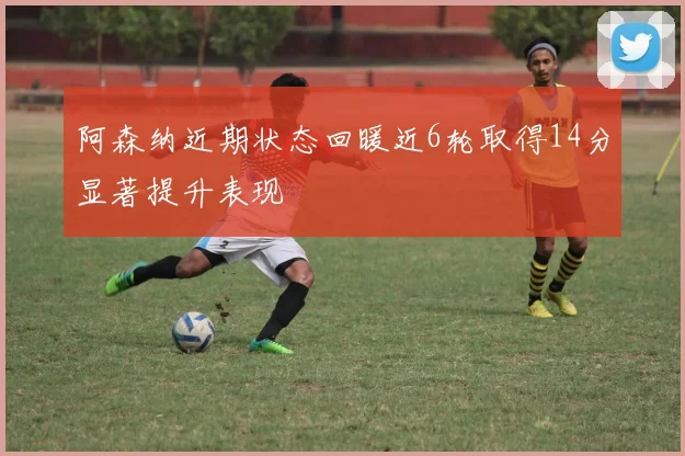 阿森纳近期状态回暖近6轮取得14分显著提升表现