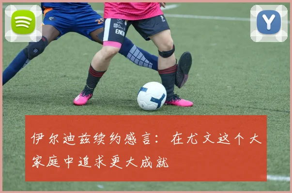 伊尔迪兹续约感言：在尤文这个大家庭中追求更大成就