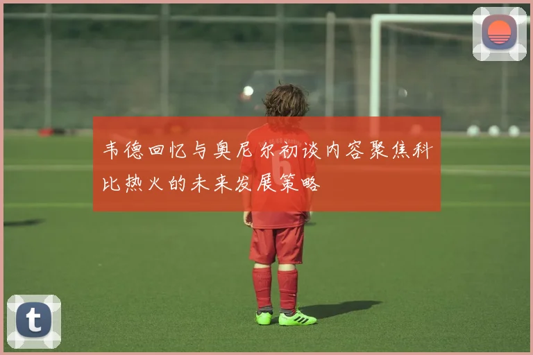 韦德回忆与奥尼尔初谈内容聚焦科比热火的未来发展策略