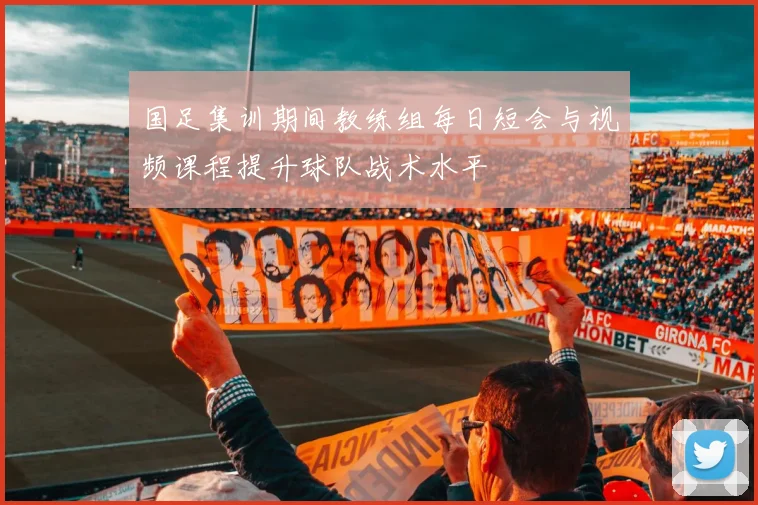 国足集训期间教练组每日短会与视频课程提升球队战术水平