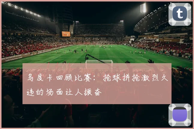 乌度卡回顾比赛：抢球拼抢激烈久违的场面让人振奋